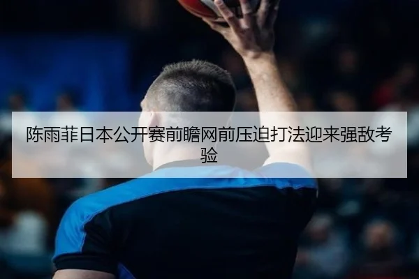 陈雨菲日本公开赛前瞻网前压迫打法迎来强敌考验